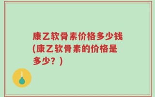 康乙软骨素价格多少钱(康乙软骨素的价格是多少？)