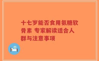 十七岁能否食用氨糖软骨素 专家解读适合人群与注意事项