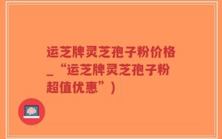 运芝牌灵芝孢子粉价格_“运芝牌灵芝孢子粉超值优惠”)