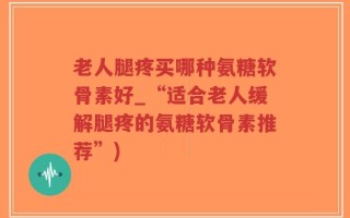 老人腿疼买哪种氨糖软骨素好_“适合老人缓解腿疼的氨糖软骨素推荐”)