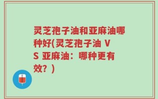 灵芝孢子油和亚麻油哪种好(灵芝孢子油 VS 亚麻油：哪种更有效？)
