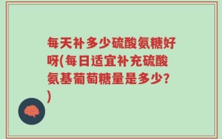 每天补多少硫酸氨糖好呀(每日适宜补充硫酸氨基葡萄糖量是多少？)