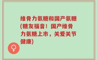 维骨力氨糖和国产氨糖(糖友福音！国产维骨力氨糖上市，关爱关节健康)