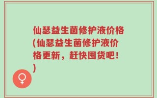 仙瑟益生菌修护液价格(仙瑟益生菌修护液价格更新，赶快囤货吧！)
