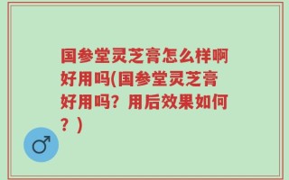 国参堂灵芝膏怎么样啊好用吗(国参堂灵芝膏好用吗？用后效果如何？)