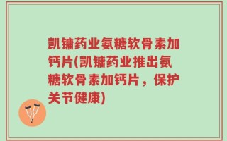 凯镛药业氨糖软骨素加钙片(凯镛药业推出氨糖软骨素加钙片，保护关节健康)