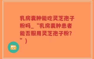 乳房囊肿能吃灵芝孢子粉吗_“乳房囊肿患者能否服用灵芝孢子粉？”)