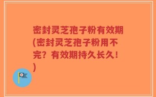 密封灵芝孢子粉有效期(密封灵芝孢子粉用不完？有效期持久长久！)
