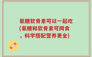 氨糖软骨素可以一起吃(氨糖和软骨素可同食，科学搭配营养更全)