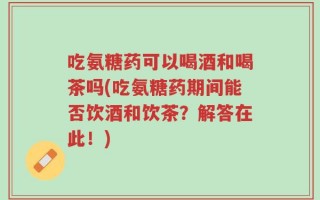 吃氨糖药可以喝酒和喝茶吗(吃氨糖药期间能否饮酒和饮茶？解答在此！)