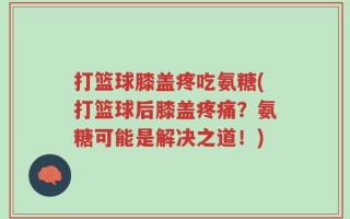 打篮球膝盖疼吃氨糖(打篮球后膝盖疼痛？氨糖可能是解决之道！)