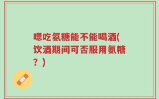 嗯吃氨糖能不能喝酒(饮酒期间可否服用氨糖？)