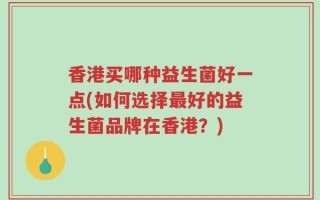 香港买哪种益生菌好一点(如何选择最好的益生菌品牌在香港？)