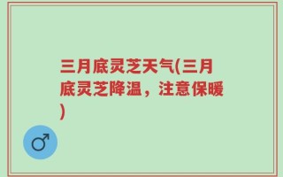 三月底灵芝天气(三月底灵芝降温，注意保暖)