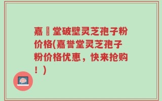 嘉譽堂破壁灵芝孢子粉价格(嘉誉堂灵芝孢子粉价格优惠，快来抢购！)