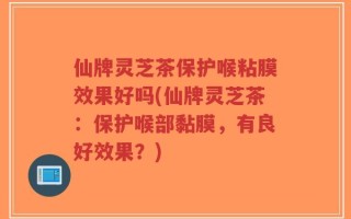 仙牌灵芝茶保护喉粘膜效果好吗(仙牌灵芝茶：保护喉部黏膜，有良好效果？)