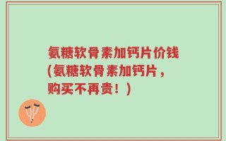 氨糖软骨素加钙片价钱(氨糖软骨素加钙片，购买不再贵！)
