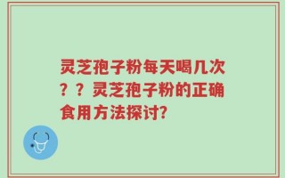 灵芝孢子粉每天喝几次？？灵芝孢子粉的正确食用方法探讨？
