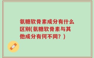 氨糖软骨素成分有什么区别(氨糖软骨素与其他成分有何不同？)