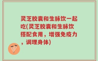 灵芝胶囊和生脉饮一起吃(灵芝胶囊和生脉饮搭配食用，增强免疫力，调理身体)