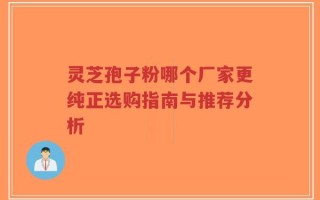 灵芝孢子粉哪个厂家更纯正选购指南与推荐分析