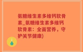 氨糖维生素多维钙软骨素_氨糖维生素多维钙软骨素：全面营养，守护关节健康)