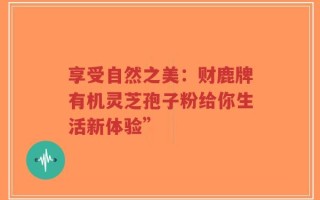 享受自然之美：财鹿牌有机灵芝孢子粉给你生活新体验”