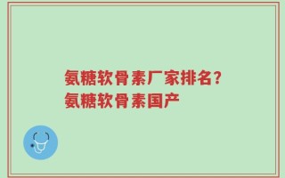 氨糖软骨素厂家排名？氨糖软骨素国产