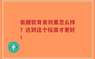 氨糖软骨素效果怎么样？达到这个标准才更好！