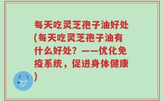 每天吃灵芝孢子油好处(每天吃灵芝孢子油有什么好处？——优化免疫系统，促进身体健康)