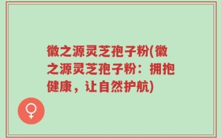徽之源灵芝孢子粉(徽之源灵芝孢子粉：拥抱健康，让自然护航)