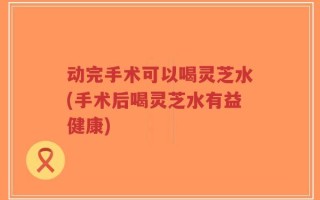 动完手术可以喝灵芝水(手术后喝灵芝水有益健康)