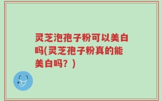 灵芝泡孢子粉可以美白吗(灵芝孢子粉真的能美白吗？)