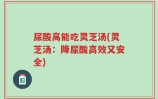 尿酸高能吃灵芝汤(灵芝汤：降尿酸高效又安全)