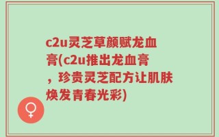 c2u灵芝草颜赋龙血膏(c2u推出龙血膏，珍贵灵芝配方让肌肤焕发青春光彩)