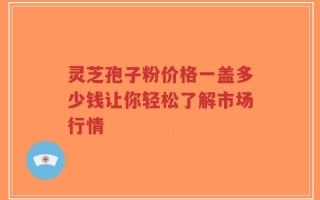 灵芝孢子粉价格一盖多少钱让你轻松了解市场行情