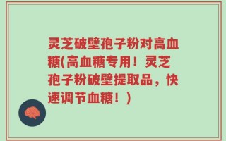 灵芝破壁孢子粉对高血糖(高血糖专用！灵芝孢子粉破壁提取品，快速调节血糖！)
