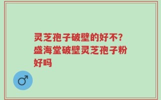 灵芝孢子破壁的好不？盛海堂破壁灵芝孢子粉好吗