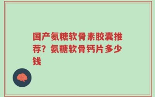 国产氨糖软骨素胶囊推荐？氨糖软骨钙片多少钱