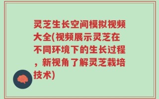 灵芝生长空间模拟视频大全(视频展示灵芝在不同环境下的生长过程，新视角了解灵芝栽培技术)