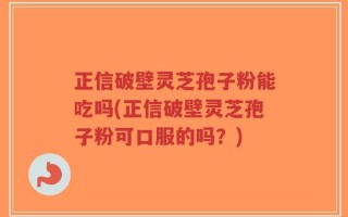 正信破壁灵芝孢子粉能吃吗(正信破壁灵芝孢子粉可口服的吗？)
