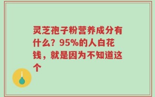 灵芝孢子粉营养成分有什么？95%的人白花钱，就是因为不知道这个
