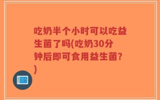 吃奶半个小时可以吃益生菌了吗(吃奶30分钟后即可食用益生菌？)