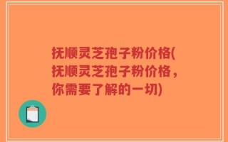 抚顺灵芝孢子粉价格(抚顺灵芝孢子粉价格，你需要了解的一切)