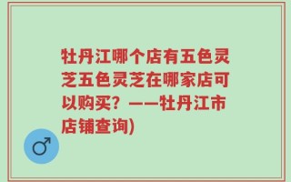 牡丹江哪个店有五色灵芝五色灵芝在哪家店可以购买？——牡丹江市店铺查询)
