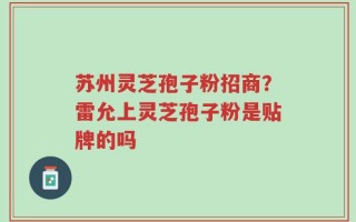 苏州灵芝孢子粉招商？雷允上灵芝孢子粉是贴牌的吗