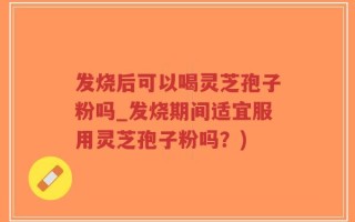 发烧后可以喝灵芝孢子粉吗_发烧期间适宜服用灵芝孢子粉吗？)