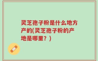 灵芝孢子粉是什么地方产的(灵芝孢子粉的产地是哪里？)