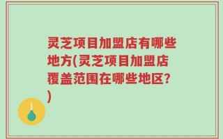灵芝项目加盟店有哪些地方(灵芝项目加盟店覆盖范围在哪些地区？)
