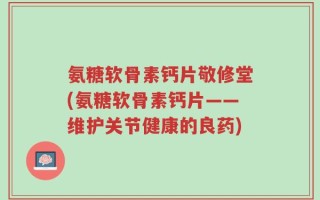 氨糖软骨素钙片敬修堂(氨糖软骨素钙片——维护关节健康的良药)